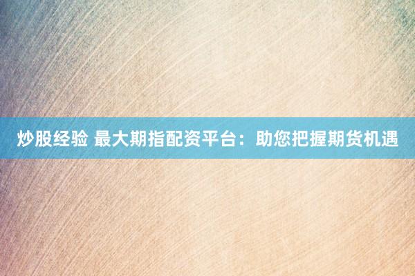 炒股经验 最大期指配资平台：助您把握期货机遇