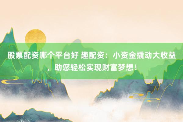 股票配资哪个平台好 趣配资：小资金撬动大收益，助您轻松实现财富梦想！
