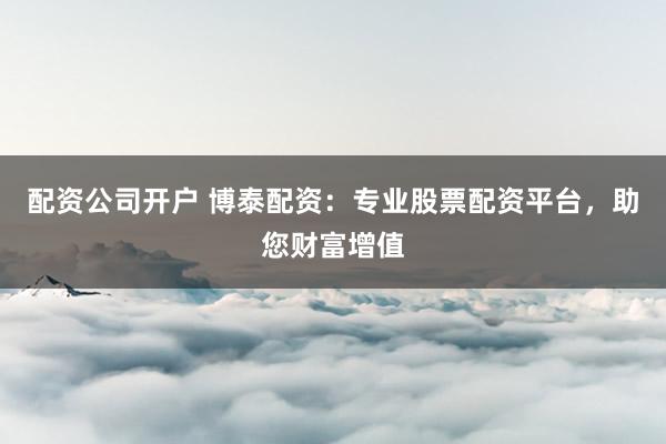 配资公司开户 博泰配资：专业股票配资平台，助您财富增值