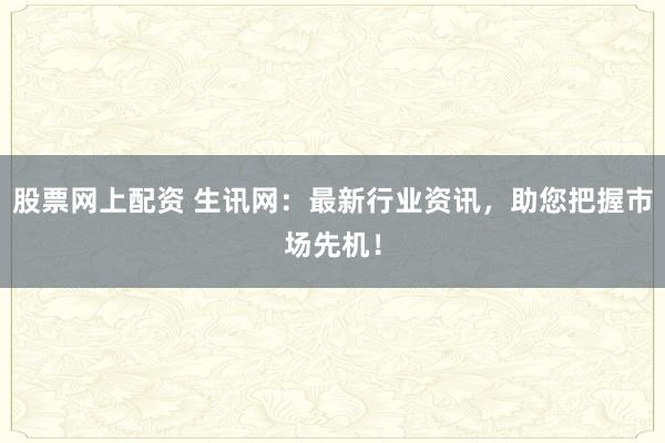 股票网上配资 生讯网：最新行业资讯，助您把握市场先机！