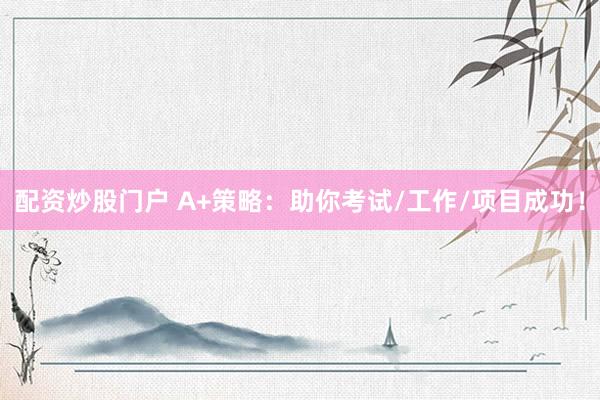 配资炒股门户 A+策略：助你考试/工作/项目成功！