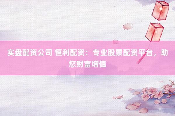 实盘配资公司 恒利配资：专业股票配资平台，助您财富增值