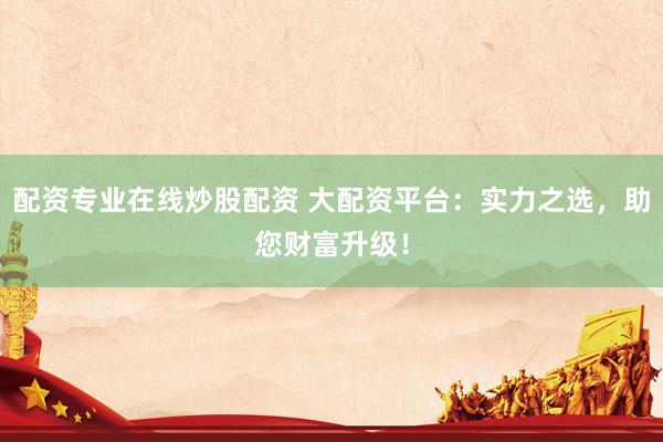 配资专业在线炒股配资 大配资平台：实力之选，助您财富升级！