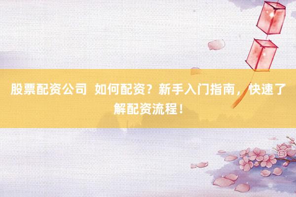 股票配资公司  如何配资？新手入门指南，快速了解配资流程！
