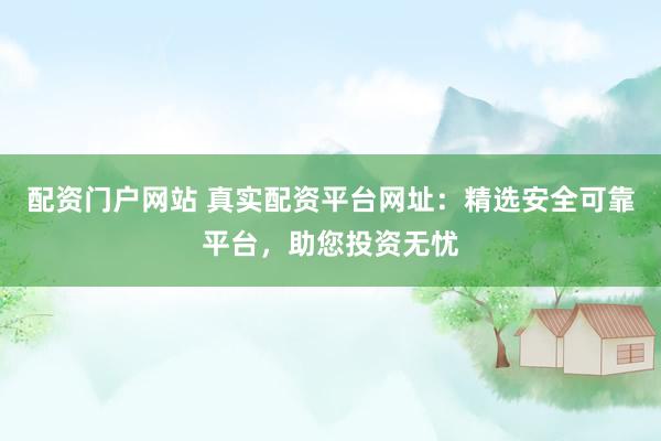 配资门户网站 真实配资平台网址：精选安全可靠平台，助您投资无忧