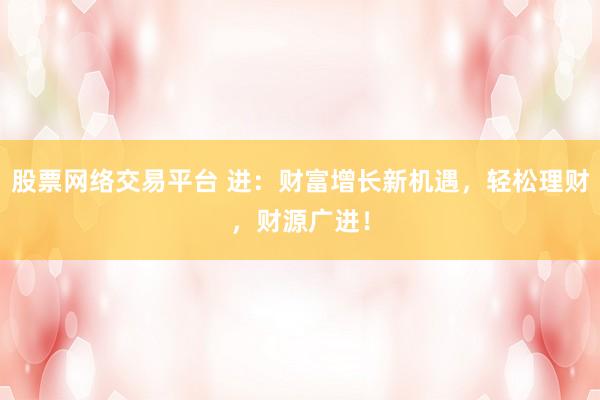 股票网络交易平台 进：财富增长新机遇，轻松理财，财源广进！