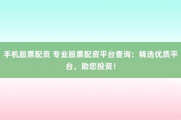 手机股票配资 专业股票配资平台查询：精选优质平台，助您投资！