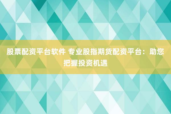 股票配资平台软件 专业股指期货配资平台：助您把握投资机遇