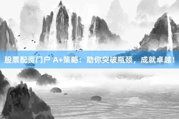 股票配资门户 A+策略：助你突破瓶颈，成就卓越！