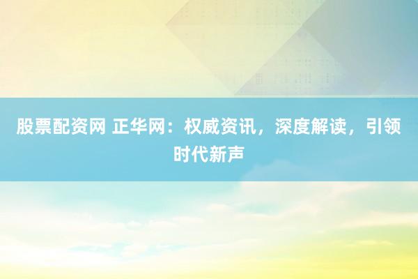 股票配资网 正华网：权威资讯，深度解读，引领时代新声