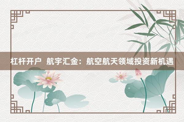 杠杆开户  航宇汇金：航空航天领域投资新机遇