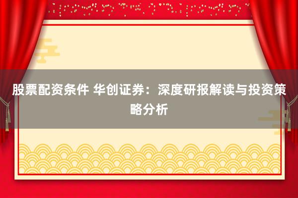 股票配资条件 华创证券：深度研报解读与投资策略分析