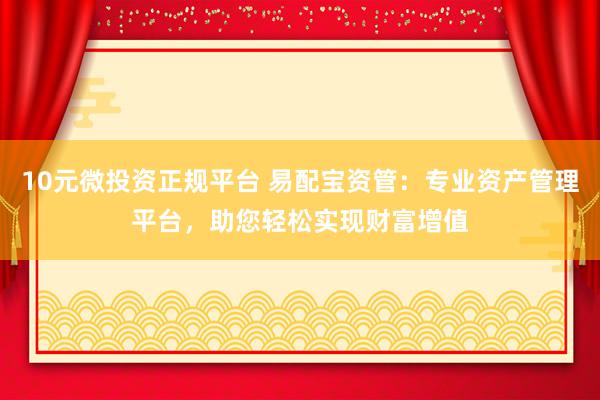 10元微投资正规平台 易配宝资管：专业资产管理平台，助您轻松实现财富增值
