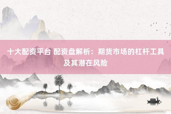 十大配资平台 配资盘解析：期货市场的杠杆工具及其潜在风险