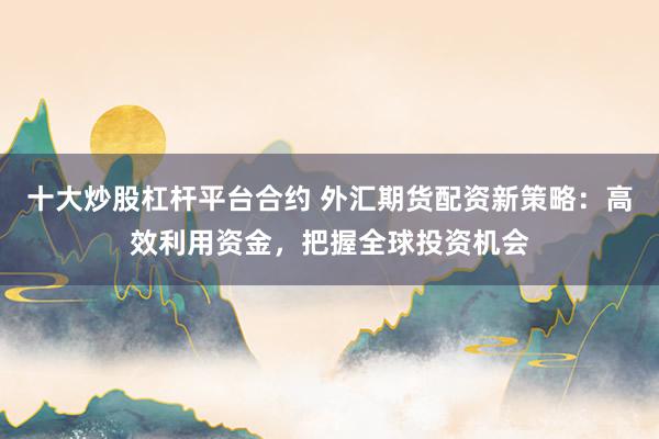 十大炒股杠杆平台合约 外汇期货配资新策略：高效利用资金，把握全球投资机会