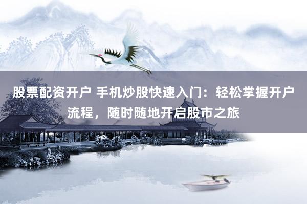 股票配资开户 手机炒股快速入门：轻松掌握开户流程，随时随地开启股市之旅