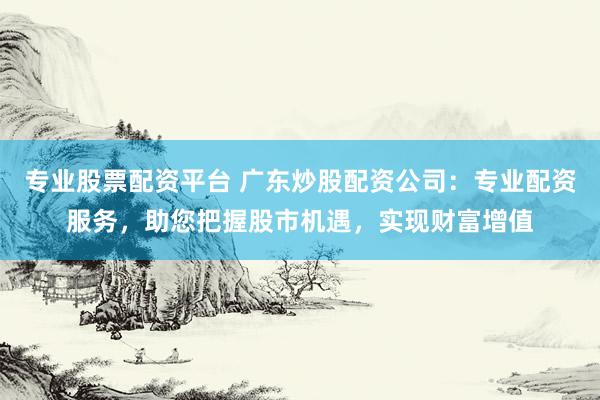 专业股票配资平台 广东炒股配资公司：专业配资服务，助您把握股市机遇，实现财富增值
