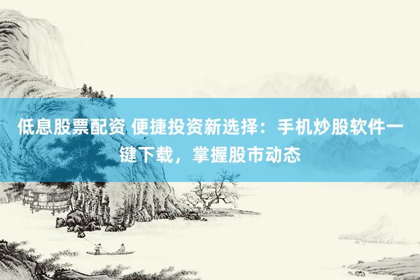 低息股票配资 便捷投资新选择：手机炒股软件一键下载，掌握股市动态