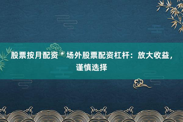 股票按月配资 * 场外股票配资杠杆：放大收益，谨慎选择