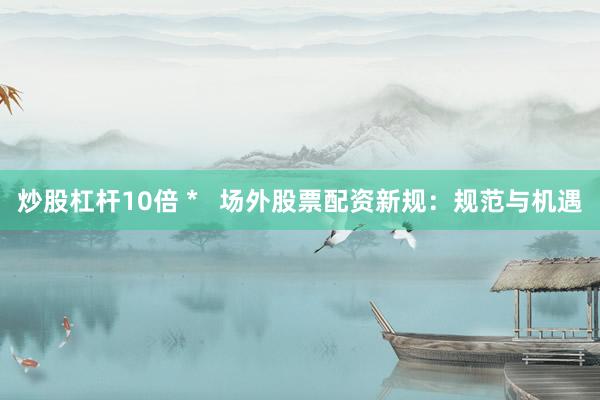 炒股杠杆10倍 *   场外股票配资新规：规范与机遇