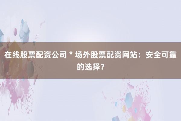 在线股票配资公司 * 场外股票配资网站：安全可靠的选择？
