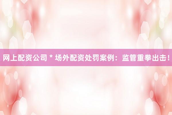 网上配资公司 * 场外配资处罚案例：监管重拳出击！
