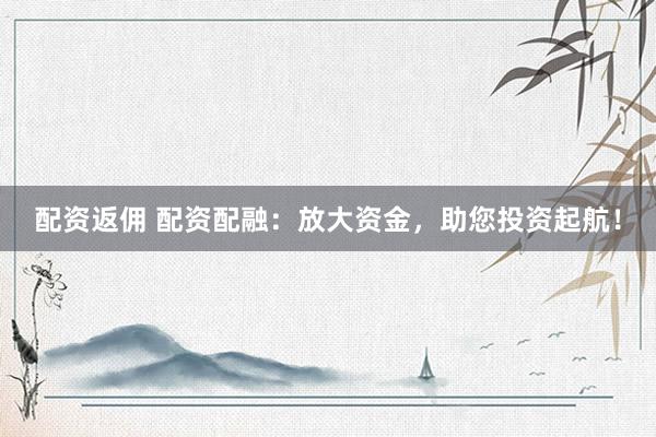 配资返佣 配资配融：放大资金，助您投资起航！