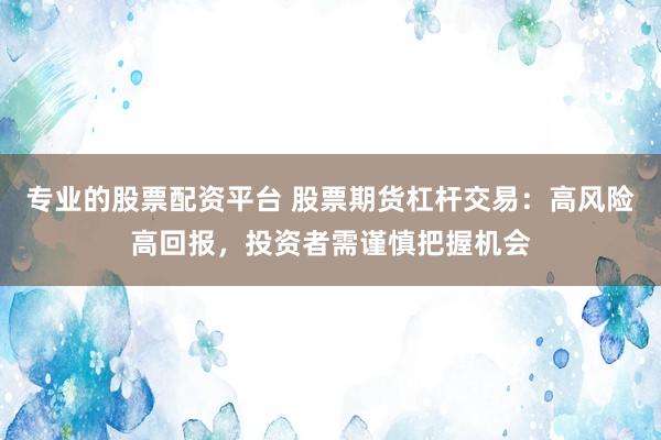 专业的股票配资平台 股票期货杠杆交易：高风险高回报，投资者需谨慎把握机会