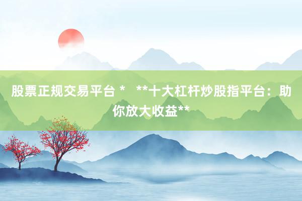 股票正规交易平台 *   **十大杠杆炒股指平台：助你放大收益**