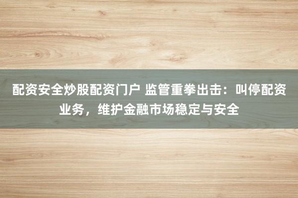 配资安全炒股配资门户 监管重拳出击：叫停配资业务，维护金融市场稳定与安全