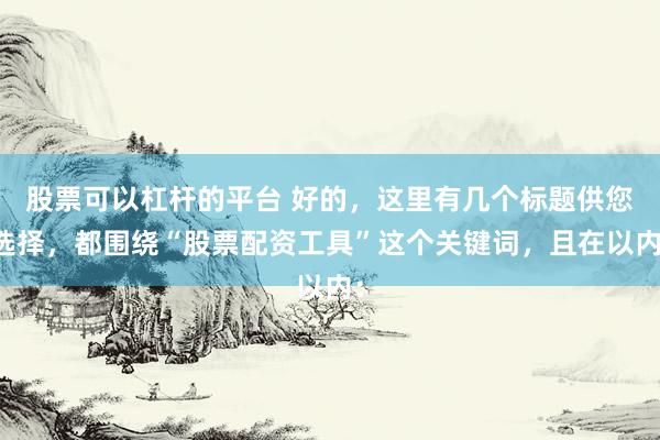 股票可以杠杆的平台 好的，这里有几个标题供您选择，都围绕“股票配资工具”这个关键词，且在以内：