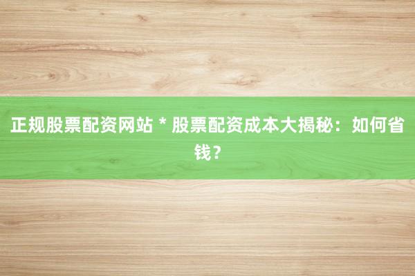 正规股票配资网站 * 股票配资成本大揭秘：如何省钱？