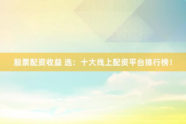 股票配资收益 选：十大线上配资平台排行榜！