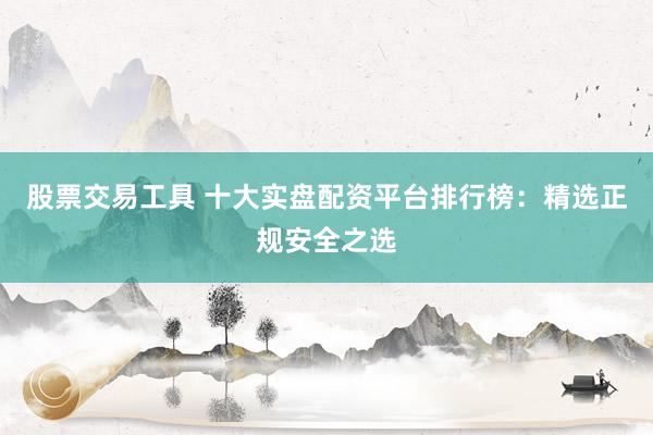 股票交易工具 十大实盘配资平台排行榜：精选正规安全之选