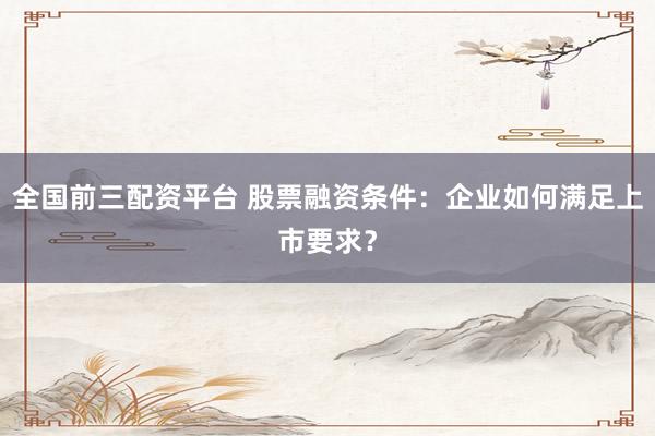 全国前三配资平台 股票融资条件：企业如何满足上市要求？