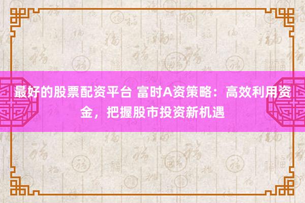 最好的股票配资平台 富时A资策略：高效利用资金，把握股市投资新机遇