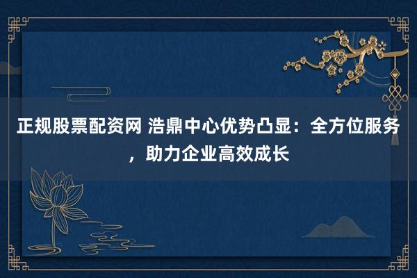 正规股票配资网 浩鼎中心优势凸显：全方位服务，助力企业高效成长