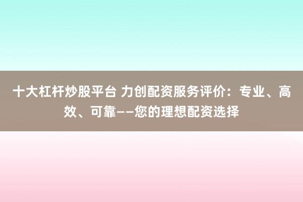 十大杠杆炒股平台 力创配资服务评价：专业、高效、可靠——您的理想配资选择