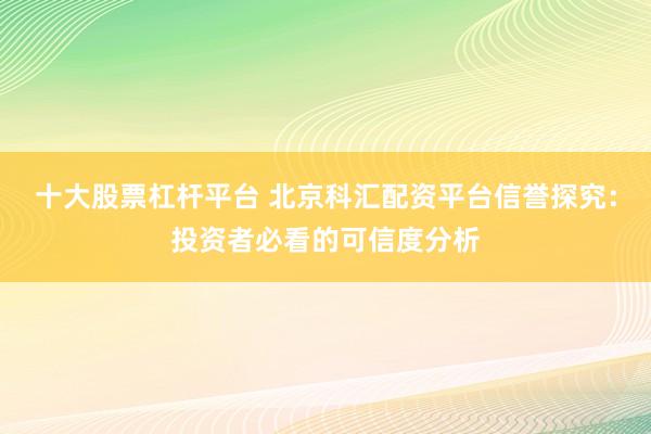 十大股票杠杆平台 北京科汇配资平台信誉探究：投资者必看的可信度分析