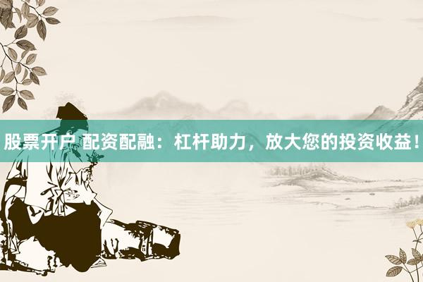 股票开户 配资配融：杠杆助力，放大您的投资收益！