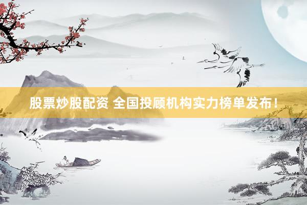 股票炒股配资 全国投顾机构实力榜单发布！