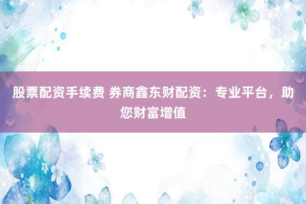 股票配资手续费 券商鑫东财配资：专业平台，助您财富增值