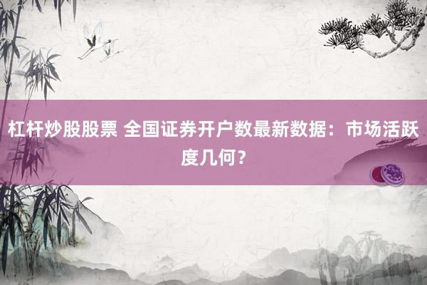 杠杆炒股股票 全国证券开户数最新数据：市场活跃度几何？