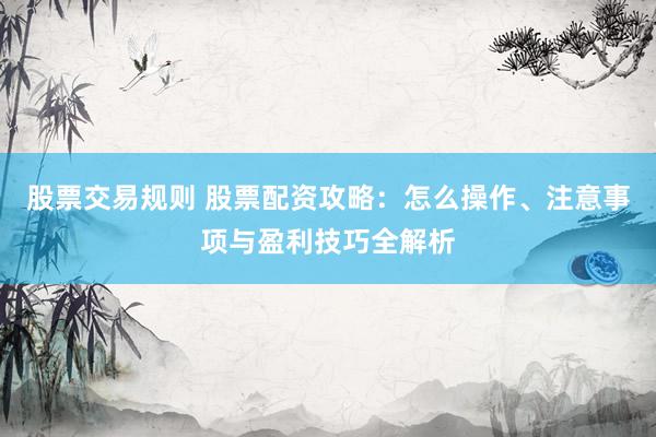 股票交易规则 股票配资攻略：怎么操作、注意事项与盈利技巧全解析
