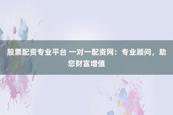 股票配资专业平台 一对一配资网：专业顾问，助您财富增值
