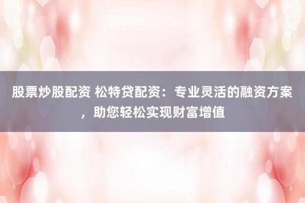 股票炒股配资 松特贷配资：专业灵活的融资方案，助您轻松实现财富增值