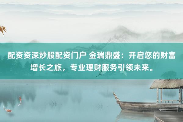 配资资深炒股配资门户 金瑞鼎盛：开启您的财富增长之旅，专业理财服务引领未来。