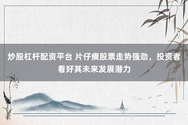 炒股杠杆配资平台 片仔癀股票走势强劲，投资者看好其未来发展潜力