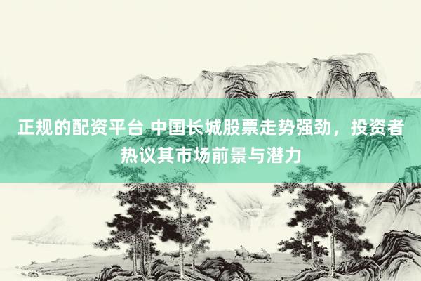 正规的配资平台 中国长城股票走势强劲，投资者热议其市场前景与潜力