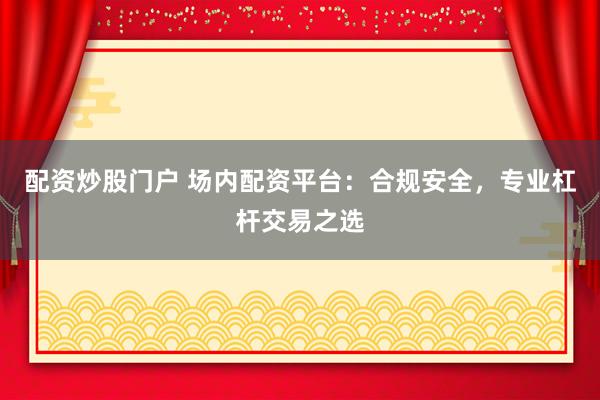 配资炒股门户 场内配资平台：合规安全，专业杠杆交易之选